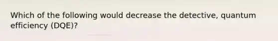 Which of the following would decrease the detective, quantum efficiency (DQE)?