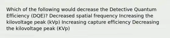 Which of the following would decrease the Detective Quantum Efficiency (DQE)? Decreased spatial frequency Increasing the kilovoltage peak (kVp) Increasing capture efficiency Decreasing the kilovoltage peak (KVp)