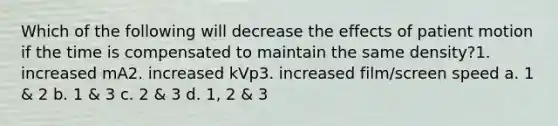 Which of the following will decrease the effects of patient motion if the time is compensated to maintain the same density?1. increased mA2. increased kVp3. increased film/screen speed a. 1 & 2 b. 1 & 3 c. 2 & 3 d. 1, 2 & 3