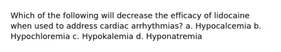 Which of the following will decrease the efficacy of lidocaine when used to address cardiac arrhythmias? a. Hypocalcemia b. Hypochloremia c. Hypokalemia d. Hyponatremia