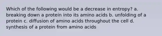 Which of the following would be a decrease in entropy? a. breaking down a protein into its amino acids b. unfolding of a protein c. diffusion of amino acids throughout the cell d. synthesis of a protein from amino acids