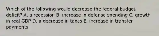 Which of the following would decrease the federal budget deficit? A. a recession B. increase in defense spending C. growth in real GDP D. a decrease in taxes E. increase in transfer payments