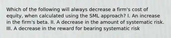 Which of the following will always decrease a firm's cost of equity, when calculated using the SML approach? I. An increase in the firm's beta. II. A decrease in the amount of systematic risk. III. A decrease in the reward for bearing systematic risk