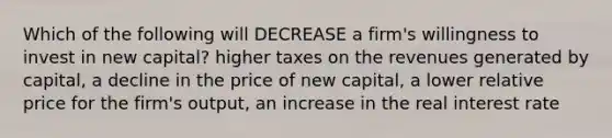 Which of the following will DECREASE a firm's willingness to invest in new capital? higher taxes on the revenues generated by capital, a decline in the price of new capital, a lower relative price for the firm's output, an increase in the real interest rate