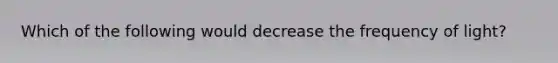 Which of the following would decrease the frequency of light?