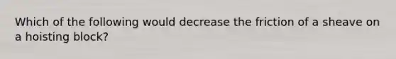 Which of the following would decrease the friction of a sheave on a hoisting block?