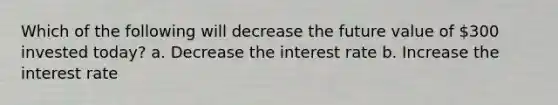 Which of the following will decrease the future value of 300 invested today? a. Decrease the interest rate b. Increase the interest rate