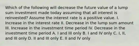 Which of the following will decrease the future value of a lump sum investment made today assuming that all interest is reinvested? Assume the interest rate is a positive value. I. Increase in the interest rate II. Decrease in the lump sum amount III. Increase in the investment time period IV. Decrease in the investment time period A. I and III only B. I and IV only C. I, II, and III only D. II and III only E. II and IV only