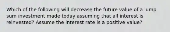 Which of the following will decrease the future value of a lump sum investment made today assuming that all interest is reinvested? Assume the interest rate is a positive value?