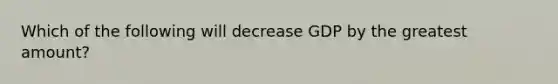 Which of the following will decrease GDP by the greatest amount?