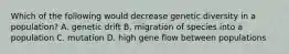 Which of the following would decrease genetic diversity in a population? A. genetic drift B. migration of species into a population C. mutation D. high gene flow between populations