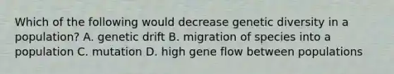 Which of the following would decrease genetic diversity in a population? A. genetic drift B. migration of species into a population C. mutation D. high gene flow between populations