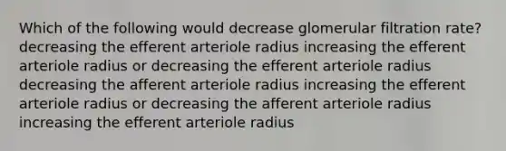 Which of the following would decrease glomerular filtration rate? decreasing the efferent arteriole radius increasing the efferent arteriole radius or decreasing the efferent arteriole radius decreasing the afferent arteriole radius increasing the efferent arteriole radius or decreasing the afferent arteriole radius increasing the efferent arteriole radius