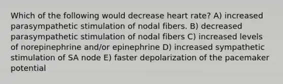 Which of the following would decrease heart rate? A) increased parasympathetic stimulation of nodal fibers. B) decreased parasympathetic stimulation of nodal fibers C) increased levels of norepinephrine and/or epinephrine D) increased sympathetic stimulation of SA node E) faster depolarization of the pacemaker potential