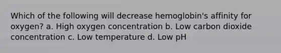 Which of the following will decrease hemoglobin's affinity for oxygen? a. High oxygen concentration b. Low carbon dioxide concentration c. Low temperature d. Low pH