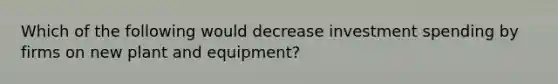 Which of the following would decrease investment spending by firms on new plant and equipment?