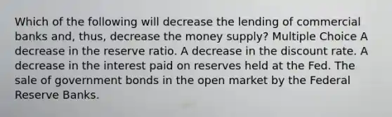 Which of the following will decrease the lending of commercial banks and, thus, decrease the money supply? Multiple Choice A decrease in the reserve ratio. A decrease in the discount rate. A decrease in the interest paid on reserves held at the Fed. The sale of government bonds in the open market by the Federal Reserve Banks.