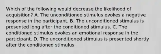 Which of the following would decrease the likelihood of acquisition? A. The unconditioned stimulus evokes a negative response in the participant. B. The unconditioned stimulus is presented long after the conditioned stimulus. C. The conditioned stimulus evokes an emotional response in the participant. D. The unconditioned stimulus is presented shortly after the conditioned stimulus.