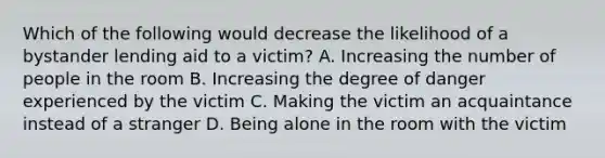 Which of the following would decrease the likelihood of a bystander lending aid to a victim? A. Increasing the number of people in the room B. Increasing the degree of danger experienced by the victim C. Making the victim an acquaintance instead of a stranger D. Being alone in the room with the victim