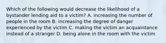 Which of the following would decrease the likelihood of a bystander lending aid to a victim? A. increasing the number of people in the room B. increasing the degree of danger experienced by the victim C. making the victim an acquaintance instead of a stranger D. being alone in the room with the victim