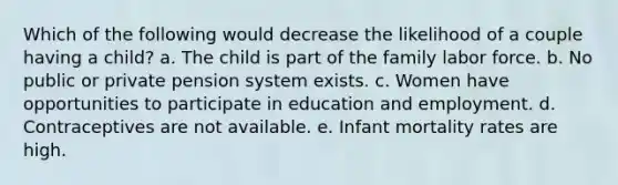 Which of the following would decrease the likelihood of a couple having a child? a. The child is part of the family labor force. b. No public or private pension system exists. c. Women have opportunities to participate in education and employment. d. Contraceptives are not available. e. Infant mortality rates are high.