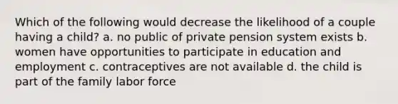 Which of the following would decrease the likelihood of a couple having a child? a. no public of private pension system exists b. women have opportunities to participate in education and employment c. contraceptives are not available d. the child is part of the family labor force