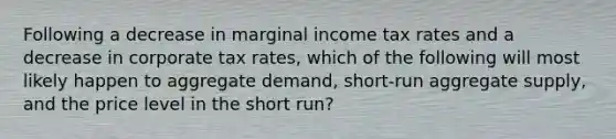 Following a decrease in marginal income tax rates and a decrease in corporate tax rates, which of the following will most likely happen to aggregate demand, short-run aggregate supply, and the price level in the short run?