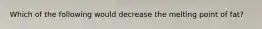 Which of the following would decrease the melting point of fat?