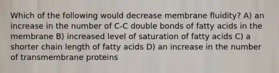 Which of the following would decrease membrane fluidity? A) an increase in the number of C-C double bonds of fatty acids in the membrane B) increased level of saturation of fatty acids C) a shorter chain length of fatty acids D) an increase in the number of transmembrane proteins