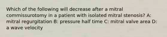 Which of the following will decrease after a mitral commissurotomy in a patient with isolated mitral stenosis? A: mitral regurgitation B: pressure half time C: mitral valve area D: a wave velocity