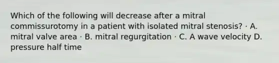 Which of the following will decrease after a mitral commissurotomy in a patient with isolated mitral stenosis? · A. mitral valve area · B. mitral regurgitation · C. A wave velocity D. pressure half time