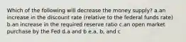 Which of the following will decrease the money supply? a.an increase in the discount rate (relative to the federal funds rate) b.an increase in the required reserve ratio c.an open market purchase by the Fed d.a and b e.a, b, and c