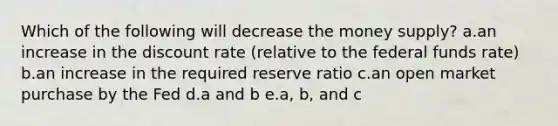 Which of the following will decrease the money supply? a.an increase in the discount rate (relative to the federal funds rate) b.an increase in the required reserve ratio c.an open market purchase by the Fed d.a and b e.a, b, and c