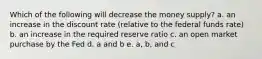 Which of the following will decrease the money supply? a. an increase in the discount rate (relative to the federal funds rate) b. an increase in the required reserve ratio c. an open market purchase by the Fed d. a and b e. a, b, and c