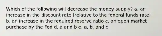 Which of the following will decrease the money supply? a. an increase in the discount rate (relative to the federal funds rate) b. an increase in the required reserve ratio c. an open market purchase by the Fed d. a and b e. a, b, and c