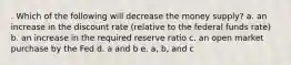 . Which of the following will decrease the money supply? a. an increase in the discount rate (relative to the federal funds rate) b. an increase in the required reserve ratio c. an open market purchase by the Fed d. a and b e. a, b, and c