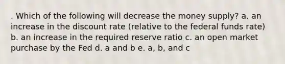 . Which of the following will decrease the money supply? a. an increase in the discount rate (relative to the federal funds rate) b. an increase in the required reserve ratio c. an open market purchase by the Fed d. a and b e. a, b, and c