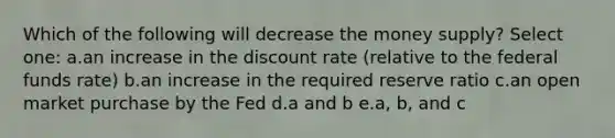 Which of the following will decrease the money supply? Select one: a.an increase in the discount rate (relative to the federal funds rate) b.an increase in the required reserve ratio c.an open market purchase by the Fed d.a and b e.a, b, and c