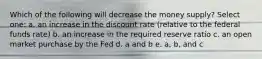 Which of the following will decrease the money supply? Select one: a. an increase in the discount rate (relative to the federal funds rate) b. an increase in the required reserve ratio c. an open market purchase by the Fed d. a and b e. a, b, and c