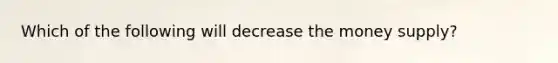 Which of the following will decrease the money supply?