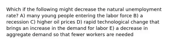 Which if the following might decrease the natural <a href='https://www.questionai.com/knowledge/kh7PJ5HsOk-unemployment-rate' class='anchor-knowledge'>unemployment rate</a>? A) many young people entering the labor force B) a recession C) higher oil prices D) rapid technological change that brings an increase in the demand for labor E) a decrease in aggregate demand so that fewer workers are needed