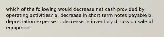 which of the following would decrease net cash provided by operating activities? a. decrease in short term notes payable b. depreciation expense c. decrease in inventory d. loss on sale of equipment