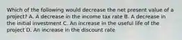 Which of the following would decrease the net present value of a project? A. A decrease in the income tax rate B. A decrease in the initial investment C. An increase in the useful life of the project D. An increase in the discount rate