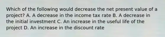 Which of the following would decrease the net present value of a project? A. A decrease in the income tax rate B. A decrease in the initial investment C. An increase in the useful life of the project D. An increase in the discount rate