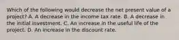 Which of the following would decrease the net present value of a project? A. A decrease in the income tax rate. B. A decrease in the initial investment. C. An increase in the useful life of the project. D. An increase in the discount rate.