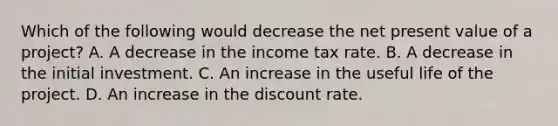 Which of the following would decrease the net present value of a project? A. A decrease in the income tax rate. B. A decrease in the initial investment. C. An increase in the useful life of the project. D. An increase in the discount rate.