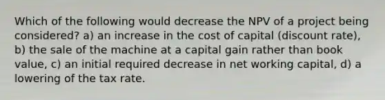 Which of the following would decrease the NPV of a project being considered? a) an increase in the <a href='https://www.questionai.com/knowledge/ktReObfIIs-cost-of-capital' class='anchor-knowledge'>cost of capital</a> (discount rate), b) the sale of the machine at a capital gain rather than book value, c) an initial required decrease in net <a href='https://www.questionai.com/knowledge/k6z963kuYr-working-capital' class='anchor-knowledge'>working capital</a>, d) a lowering of the tax rate.