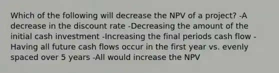 Which of the following will decrease the NPV of a project? -A decrease in the discount rate -Decreasing the amount of the initial cash investment -Increasing the final periods cash flow -Having all future cash flows occur in the first year vs. evenly spaced over 5 years -All would increase the NPV