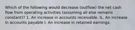 Which of the following would decrease (outflow) the net cash flow from operating activities (assuming all else remains constant)? 1. An increase in accounts receivable. IL. An increase in accounts payable I. An increase in retained earnings.