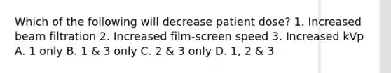 Which of the following will decrease patient dose? 1. Increased beam filtration 2. Increased film-screen speed 3. Increased kVp A. 1 only B. 1 & 3 only C. 2 & 3 only D. 1, 2 & 3